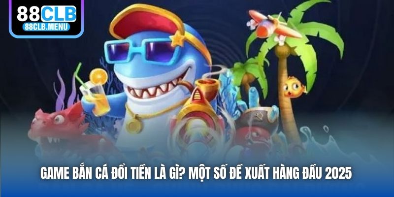 Game Bắn Cá Đổi Tiền Là Gì? Một Số Đề Xuất Hàng Đầu 2026